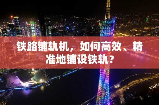 铁路铺轨机，如何高效、精准地铺设铁轨？