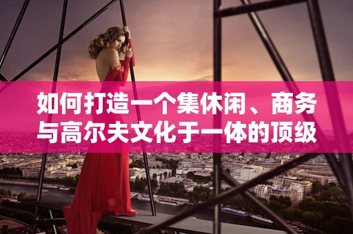 如何打造一个集休闲、商务与高尔夫文化于一体的顶级高尔夫球场会所？