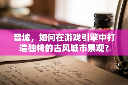 晋城，如何在游戏引擎中打造独特的古风城市景观？