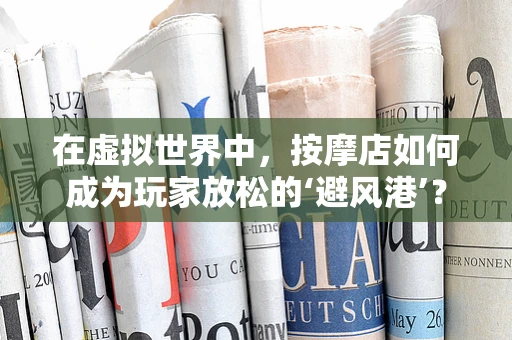 在虚拟世界中，按摩店如何成为玩家放松的‘避风港’？