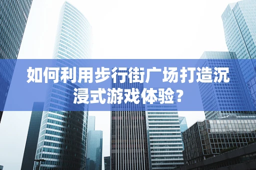 如何利用步行街广场打造沉浸式游戏体验？