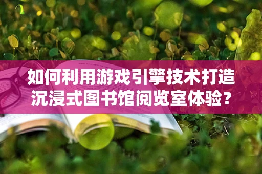 如何利用游戏引擎技术打造沉浸式图书馆阅览室体验？