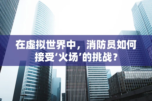 在虚拟世界中，消防员如何接受‘火场’的挑战？
