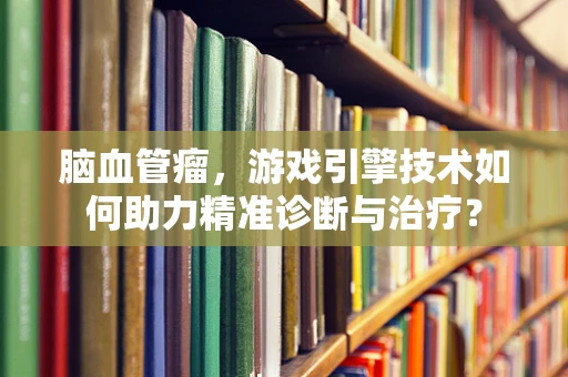 脑血管瘤，游戏引擎技术如何助力精准诊断与治疗？
