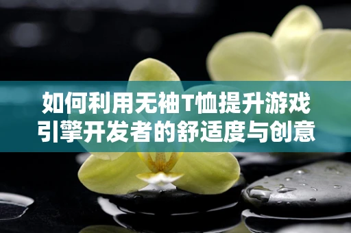 如何利用无袖T恤提升游戏引擎开发者的舒适度与创意灵感？