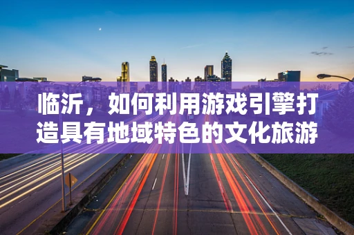 临沂，如何利用游戏引擎打造具有地域特色的文化旅游体验？