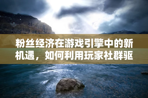 粉丝经济在游戏引擎中的新机遇，如何利用玩家社群驱动游戏创新？
