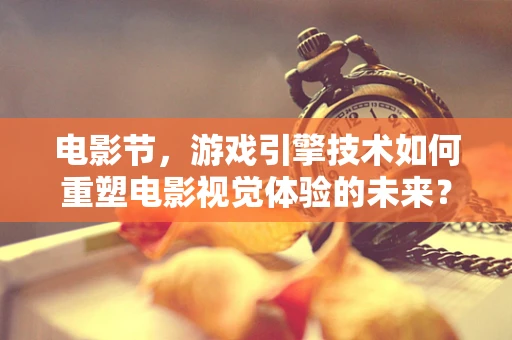 电影节，游戏引擎技术如何重塑电影视觉体验的未来？