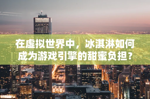 在虚拟世界中，冰淇淋如何成为游戏引擎的甜蜜负担？