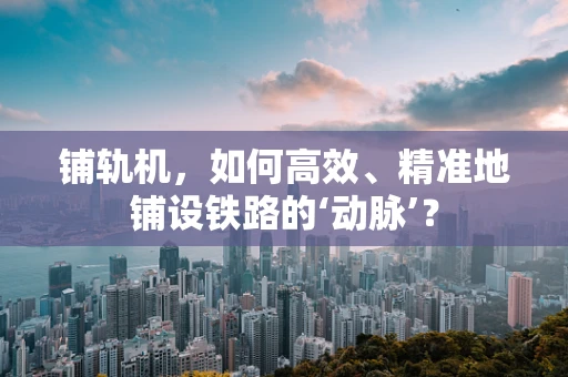 铺轨机，如何高效、精准地铺设铁路的‘动脉’？