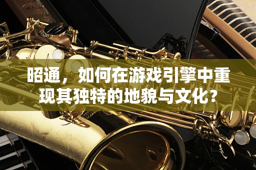 昭通，如何在游戏引擎中重现其独特的地貌与文化？