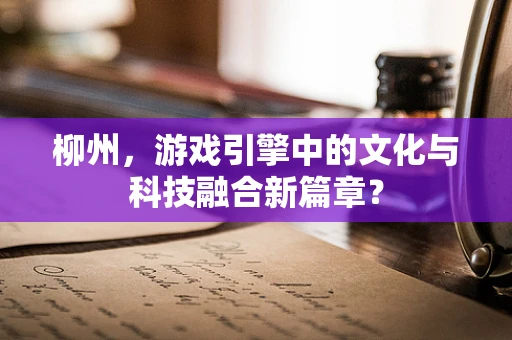 柳州，游戏引擎中的文化与科技融合新篇章？
