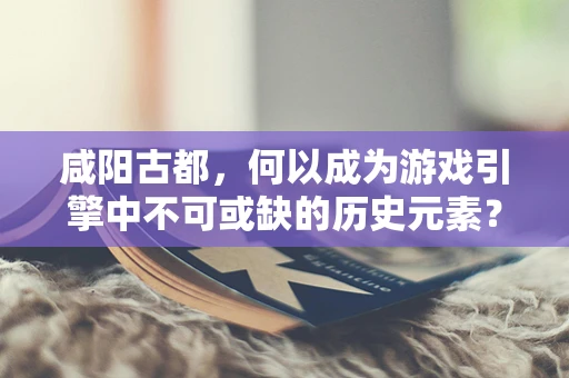 咸阳古都，何以成为游戏引擎中不可或缺的历史元素？