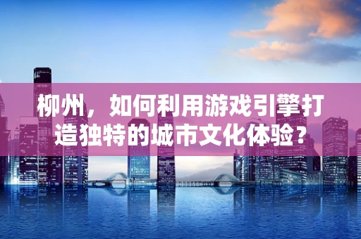 柳州，如何利用游戏引擎打造独特的城市文化体验？