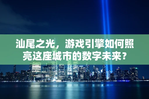 汕尾之光，游戏引擎如何照亮这座城市的数字未来？