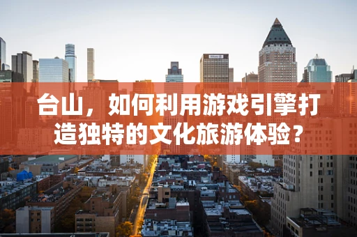 台山，如何利用游戏引擎打造独特的文化旅游体验？
