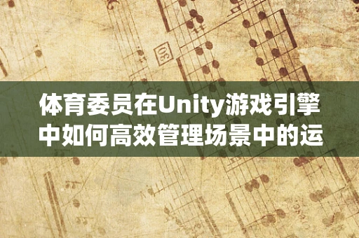 体育委员在Unity游戏引擎中如何高效管理场景中的运动与交互？