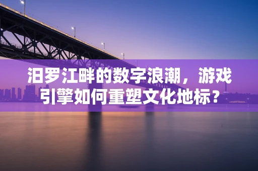 汨罗江畔的数字浪潮，游戏引擎如何重塑文化地标？