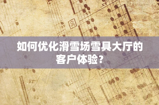 如何优化滑雪场雪具大厅的客户体验？