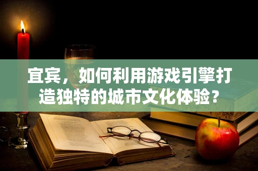 宜宾，如何利用游戏引擎打造独特的城市文化体验？