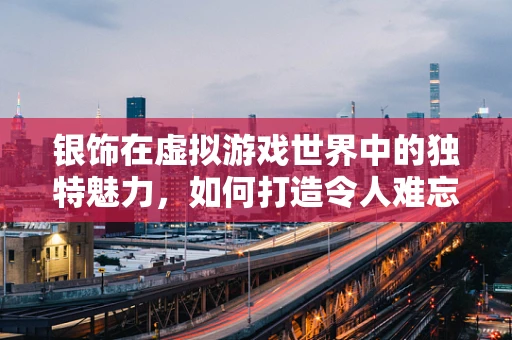 银饰在虚拟游戏世界中的独特魅力，如何打造令人难忘的装备？
