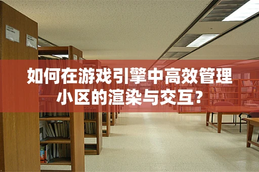 如何在游戏引擎中高效管理小区的渲染与交互？