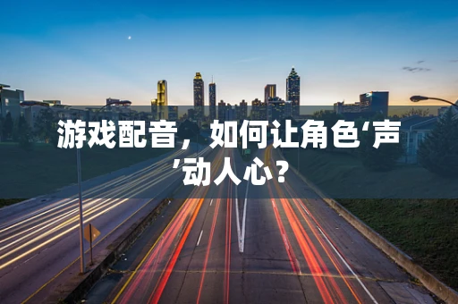 游戏配音，如何让角色‘声’动人心？