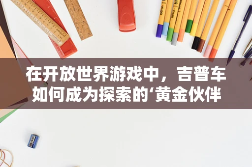 在开放世界游戏中，吉普车如何成为探索的‘黄金伙伴’？