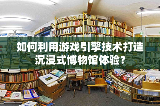 如何利用游戏引擎技术打造沉浸式博物馆体验？