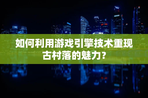 如何利用游戏引擎技术重现古村落的魅力？