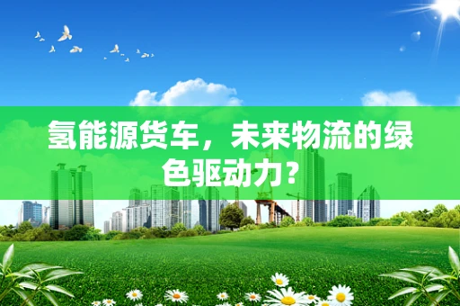 氢能源货车，未来物流的绿色驱动力？