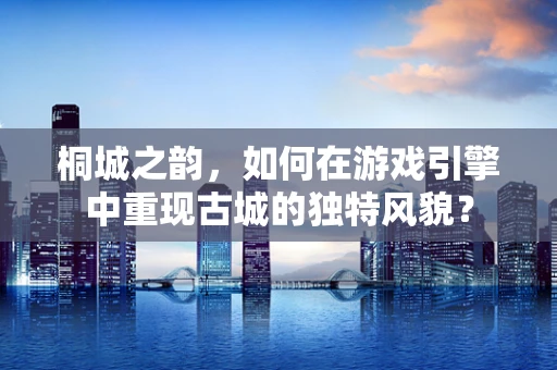 桐城之韵，如何在游戏引擎中重现古城的独特风貌？