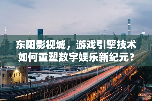东阳影视城，游戏引擎技术如何重塑数字娱乐新纪元？
