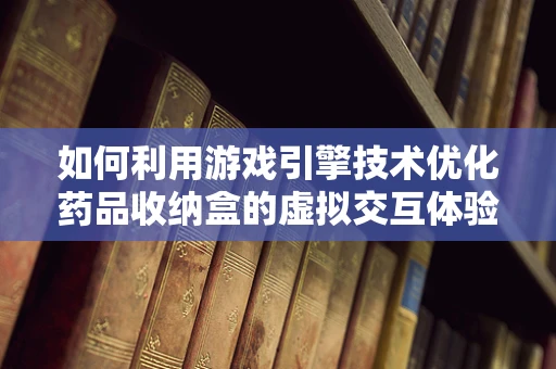 如何利用游戏引擎技术优化药品收纳盒的虚拟交互体验？