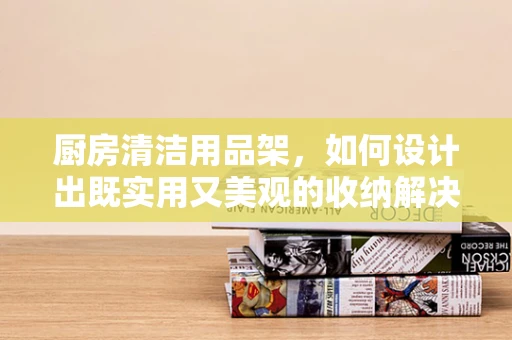 厨房清洁用品架，如何设计出既实用又美观的收纳解决方案？