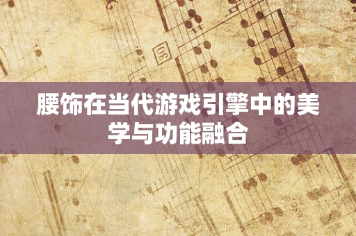 腰饰在当代游戏引擎中的美学与功能融合