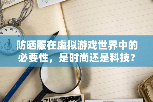 防晒服在虚拟游戏世界中的必要性，是时尚还是科技？