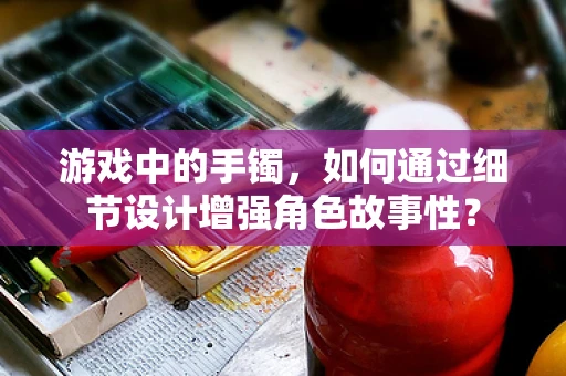 游戏中的手镯，如何通过细节设计增强角色故事性？