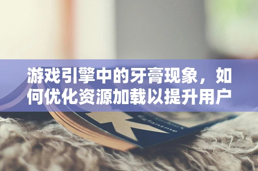 游戏引擎中的牙膏现象，如何优化资源加载以提升用户体验？