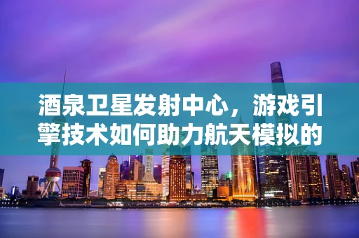 酒泉卫星发射中心，游戏引擎技术如何助力航天模拟的精准与真实？