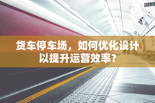 货车停车场，如何优化设计以提升运营效率？