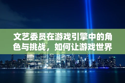 文艺委员在游戏引擎中的角色与挑战，如何让游戏世界更加生动？