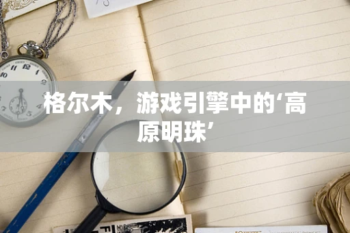 格尔木，游戏引擎中的‘高原明珠’