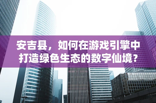安吉县，如何在游戏引擎中打造绿色生态的数字仙境？