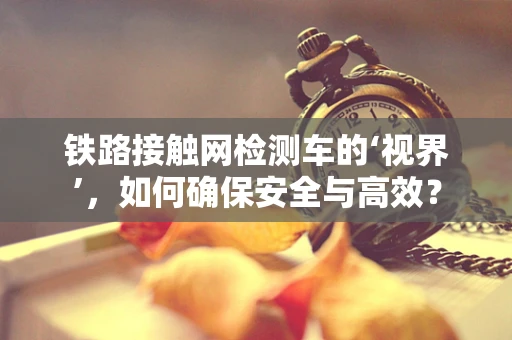铁路接触网检测车的‘视界’，如何确保安全与高效？