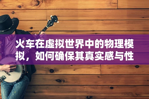 火车在虚拟世界中的物理模拟，如何确保其真实感与性能的平衡？