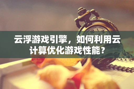 云浮游戏引擎，如何利用云计算优化游戏性能？