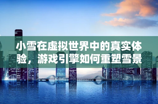 小雪在虚拟世界中的真实体验，游戏引擎如何重塑雪景细节？