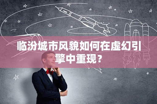 临汾城市风貌如何在虚幻引擎中重现？