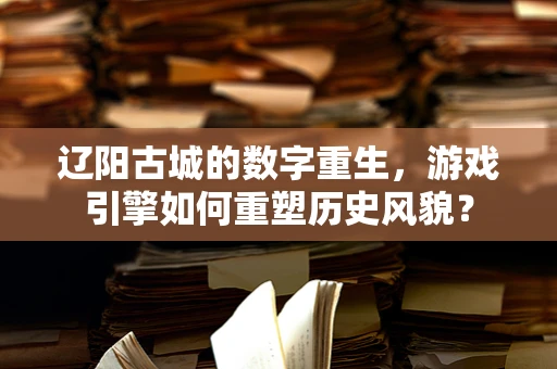 辽阳古城的数字重生，游戏引擎如何重塑历史风貌？